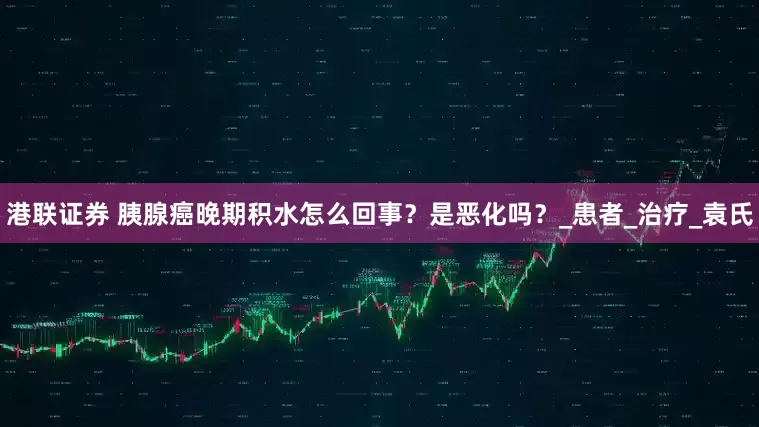 港联证券 胰腺癌晚期积水怎么回事？是恶化吗？_患者_治疗_袁氏