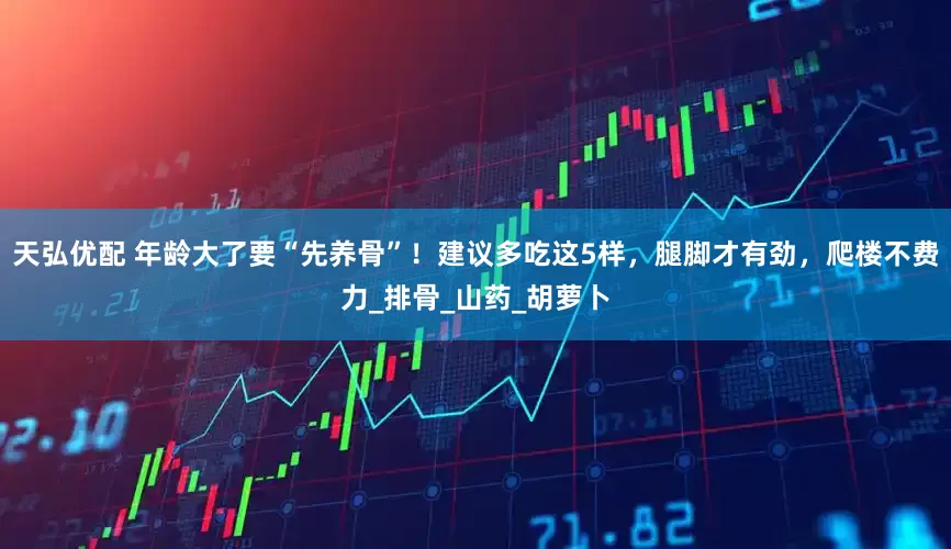 天弘优配 年龄大了要“先养骨”！建议多吃这5样，腿脚才有劲，爬楼不费力_排骨_山药_胡萝卜