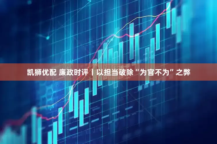 凯狮优配 廉政时评丨以担当破除“为官不为”之弊