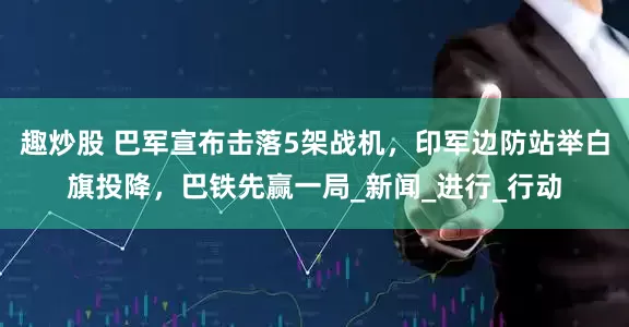 趣炒股 巴军宣布击落5架战机，印军边防站举白旗投降，巴铁先赢一局_新闻_进行_行动
