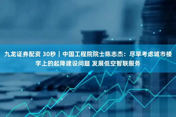九龙证券配资 30秒｜中国工程院院士陈志杰：尽早考虑城市楼宇上的起降建设问题 发展低空智联服务