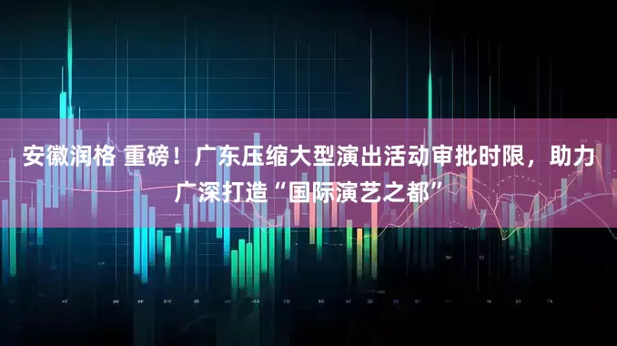 安徽润格 重磅！广东压缩大型演出活动审批时限，助力广深打造“国际演艺之都”