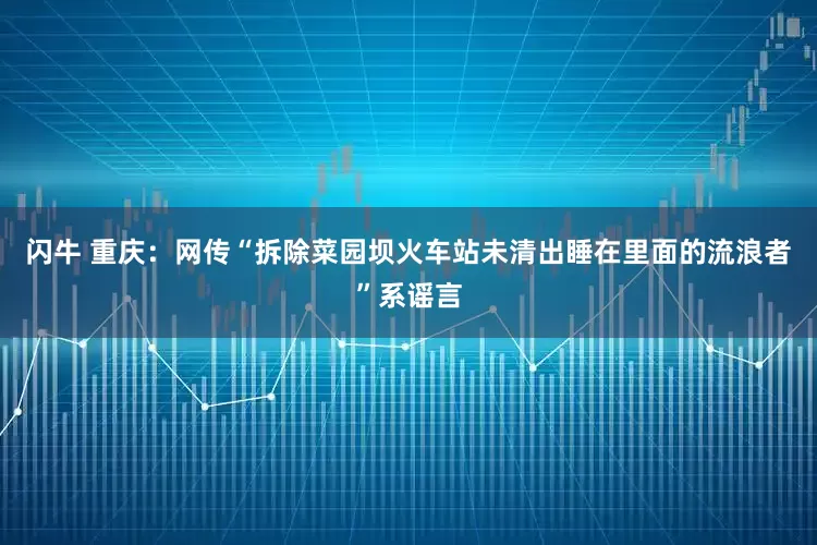 闪牛 重庆：网传“拆除菜园坝火车站未清出睡在里面的流浪者”系谣言