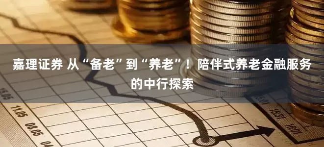 嘉理证券 从“备老”到“养老”！陪伴式养老金融服务的中行探索