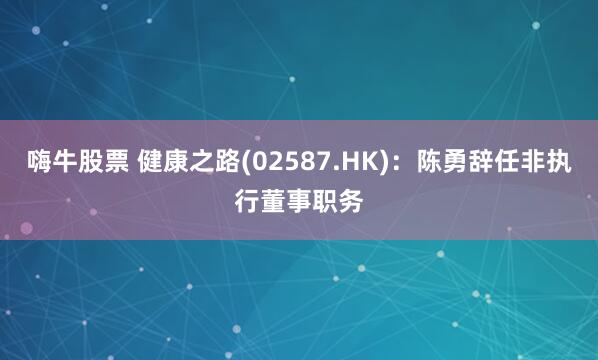嗨牛股票 健康之路(02587.HK)：陈勇辞任非执行董事职务