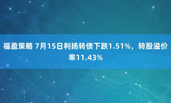 福盈策略 7月15日利扬转债下跌1.51%，转股溢价率11.43%