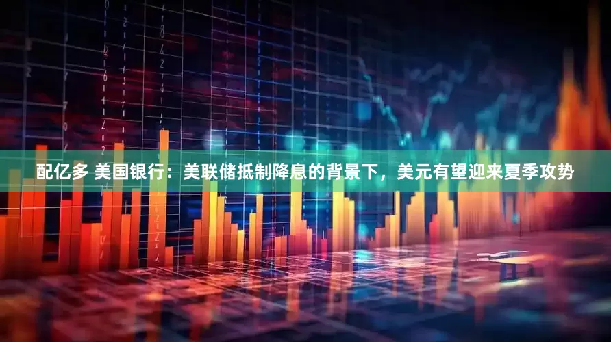 配亿多 美国银行：美联储抵制降息的背景下，美元有望迎来夏季攻势