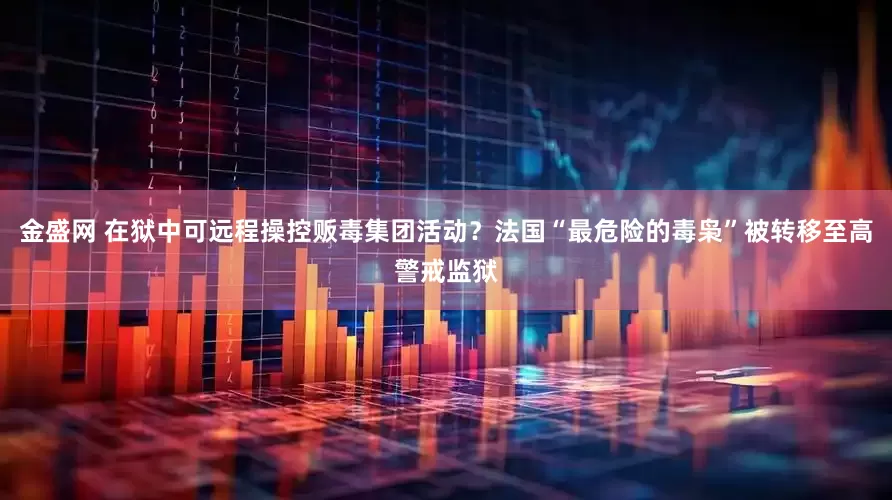 金盛网 在狱中可远程操控贩毒集团活动？法国“最危险的毒枭”被转移至高警戒监狱