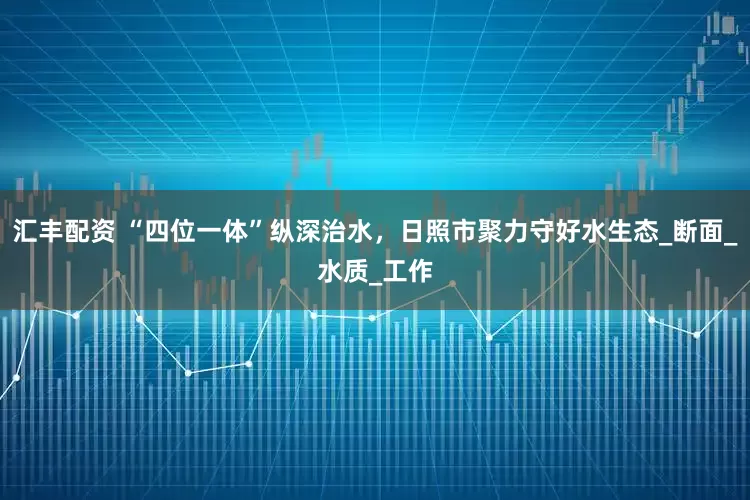 汇丰配资 “四位一体”纵深治水，日照市聚力守好水生态_断面_水质_工作