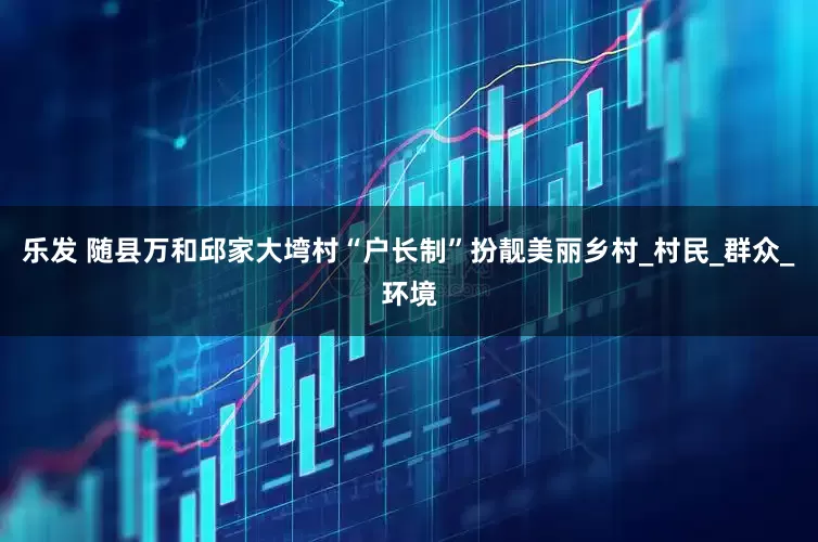 乐发 随县万和邱家大塆村“户长制”扮靓美丽乡村_村民_群众_环境