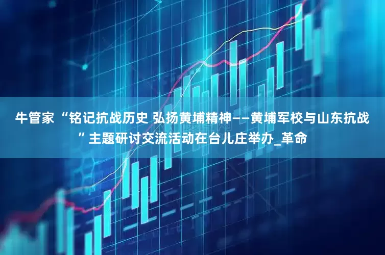牛管家 “铭记抗战历史 弘扬黄埔精神——黄埔军校与山东抗战”主题研讨交流活动在台儿庄举办_革命