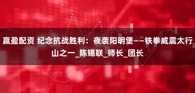 赢盈配资 纪念抗战胜利：夜袭阳明堡——铁拳威震太行山之一_陈锡联_师长_团长