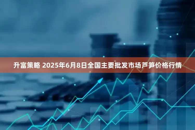 升富策略 2025年6月8日全国主要批发市场芦笋价格行情