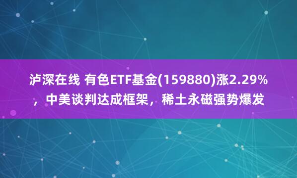 泸深在线 有色ETF基金(159880)涨2.29%，中美谈判达成框架，稀土永磁强势爆发