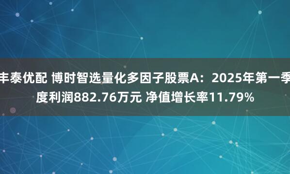 丰泰优配 博时智选量化多因子股票A：2025年第一季度利润882.76万元 净值增长率11.79%