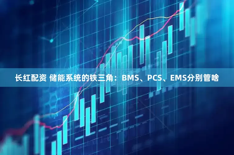 长红配资 储能系统的铁三角：BMS、PCS、EMS分别管啥