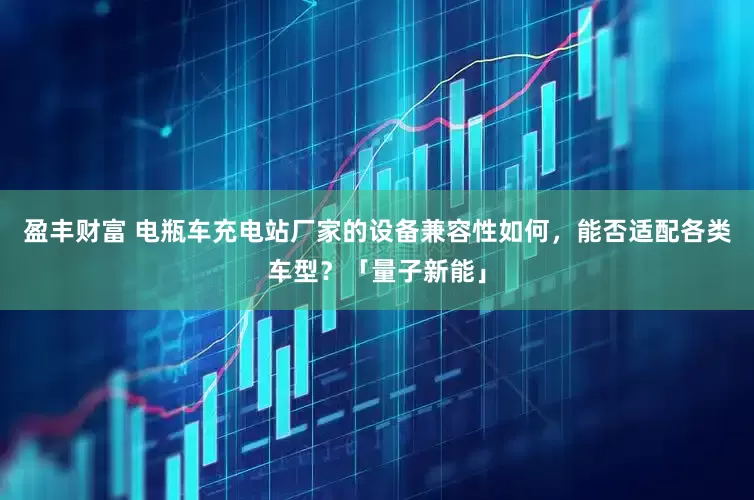 盈丰财富 电瓶车充电站厂家的设备兼容性如何，能否适配各类车型？「量子新能」