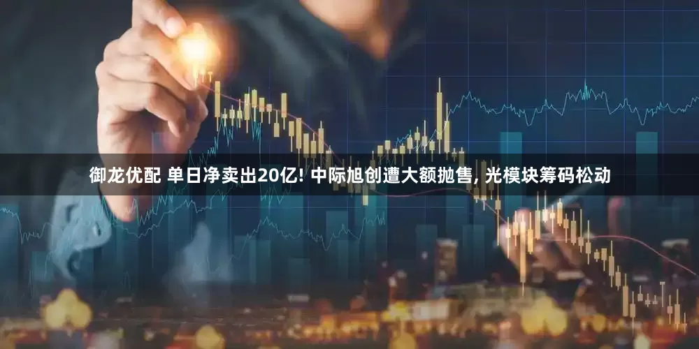 御龙优配 单日净卖出20亿! 中际旭创遭大额抛售, 光模块筹码松动